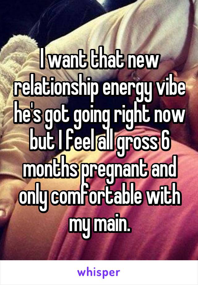 I want that new relationship energy vibe he's got going right now but I feel all gross 6 months pregnant and only comfortable with my main.