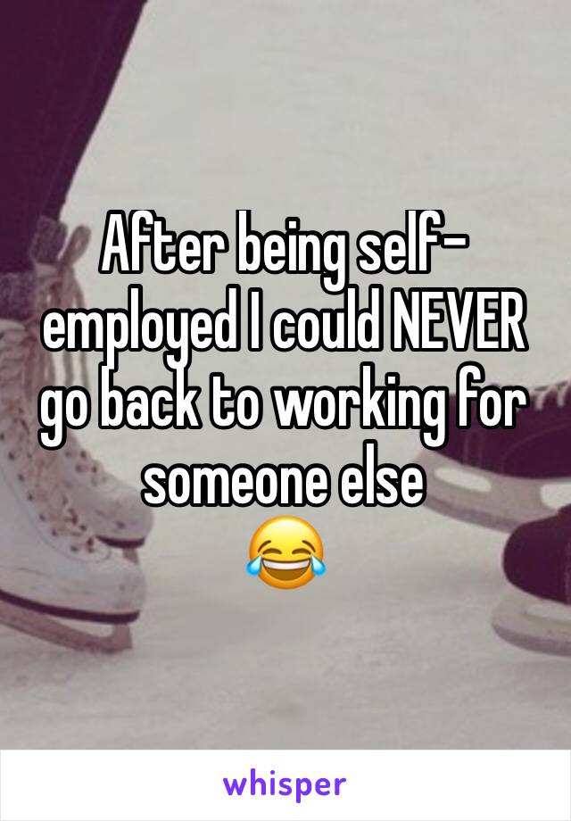 After being self-employed I could NEVER go back to working for someone else 
😂