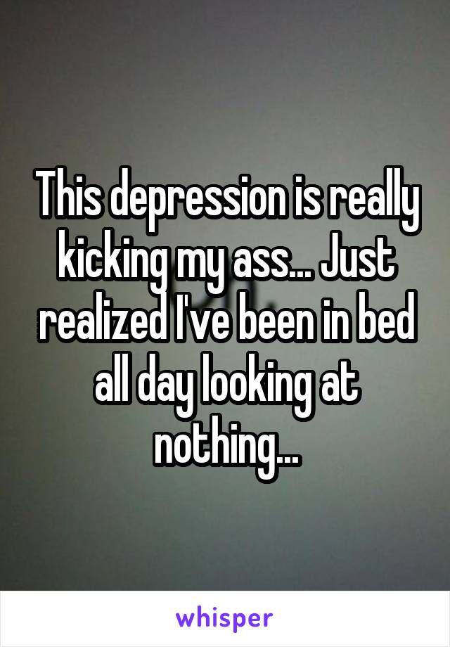 This depression is really kicking my ass... Just realized I've been in bed all day looking at nothing...