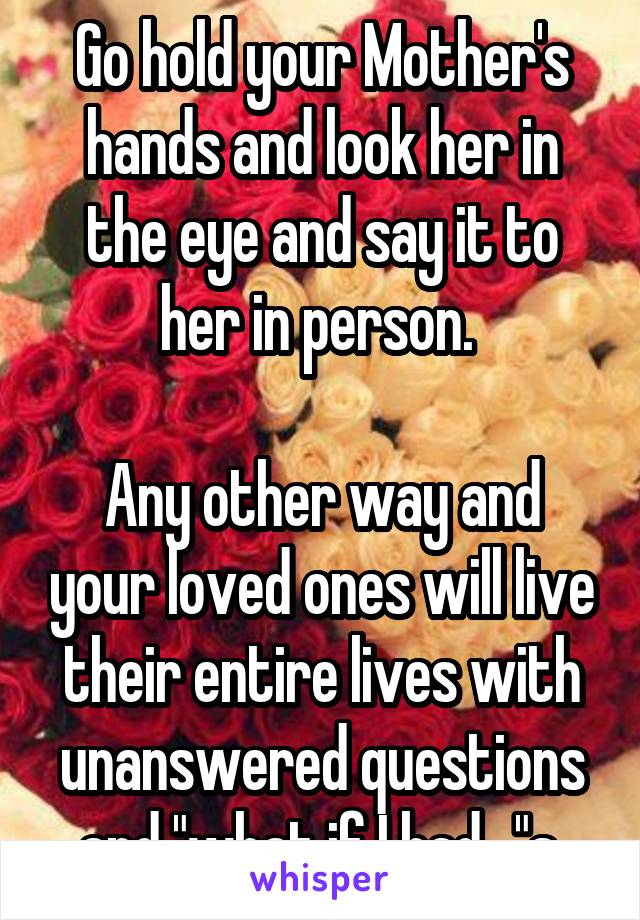 Go hold your Mother's hands and look her in the eye and say it to her in person. 

Any other way and your loved ones will live their entire lives with unanswered questions and "what if I had..."s.