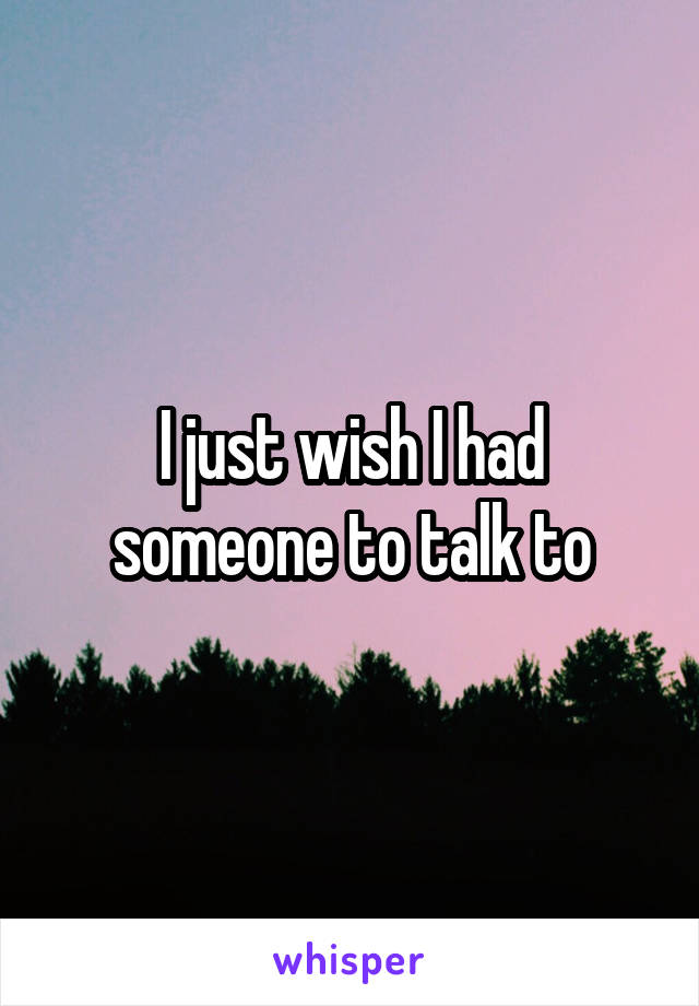 I just wish I had someone to talk to