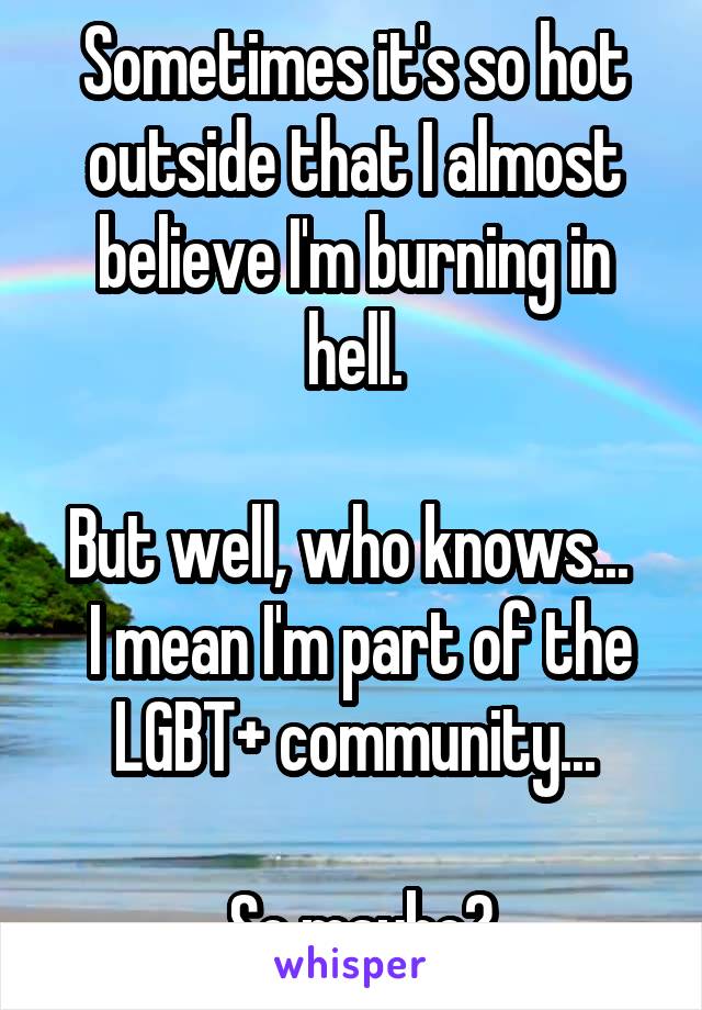 Sometimes it's so hot outside that I almost believe I'm burning in hell.

But well, who knows...   I mean I'm part of the LGBT+ community...

 So maybe?