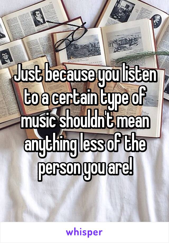 Just because you listen to a certain type of music shouldn't mean anything less of the person you are!