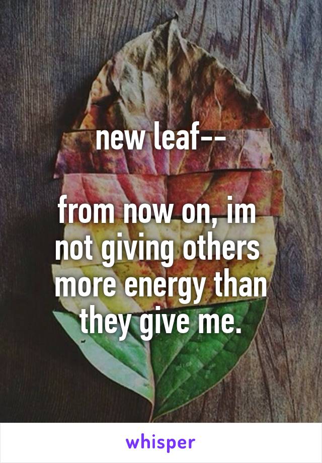 new leaf--

from now on, im 
not giving others 
more energy than
 they give me. 