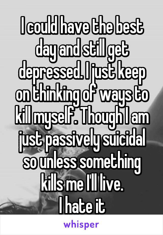 I could have the best day and still get depressed. I just keep on thinking of ways to kill myself. Though I am just passively suicidal so unless something kills me I'll live.
I hate it