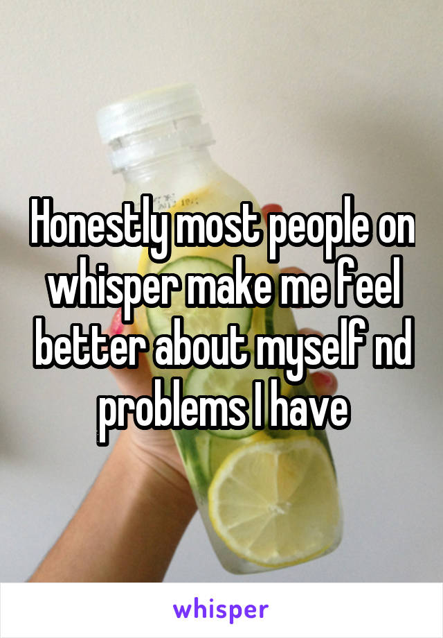 Honestly most people on whisper make me feel better about myself nd problems I have