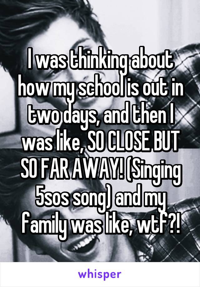 I was thinking about how my school is out in two days, and then I was like, SO CLOSE BUT SO FAR AWAY! (Singing 5sos song) and my family was like, wtf?!
