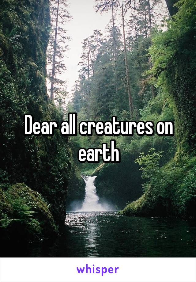 Dear all creatures on earth