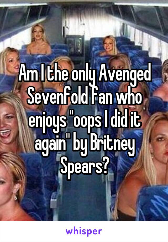 Am I the only Avenged Sevenfold fan who enjoys "oops I did it again" by Britney Spears?