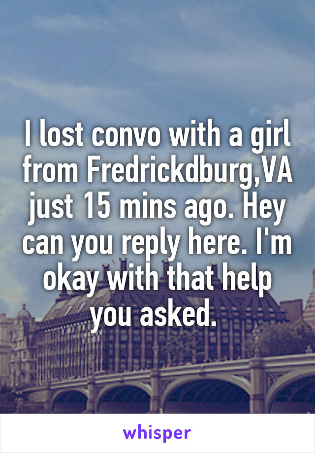 I lost convo with a girl from Fredrickdburg,VA just 15 mins ago. Hey can you reply here. I'm okay with that help you asked. 