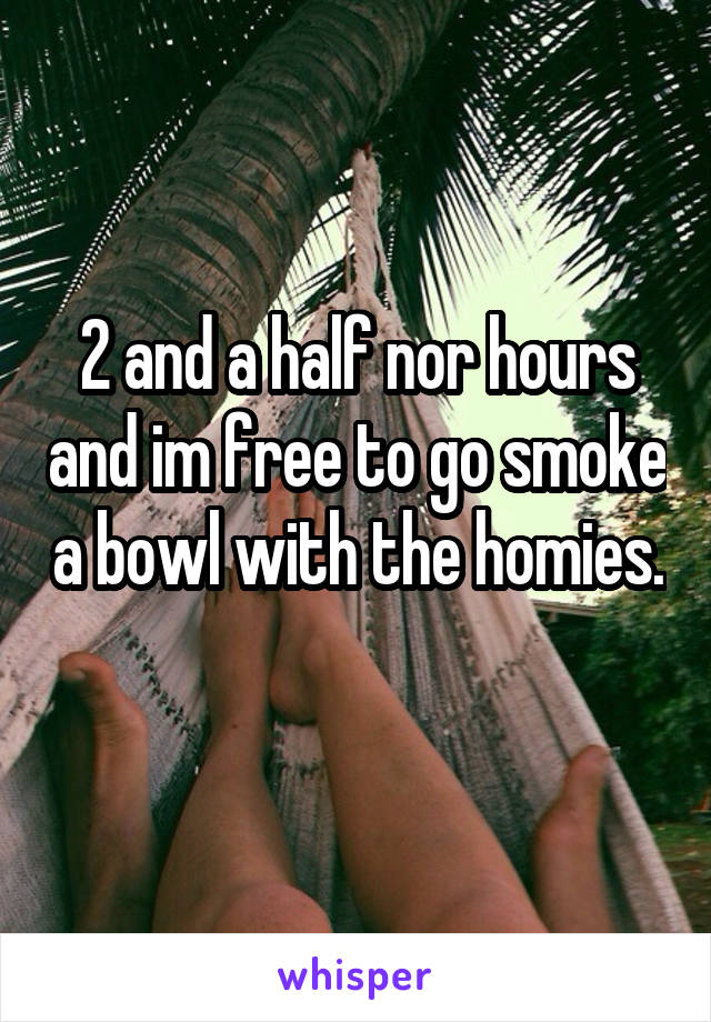 2 and a half nor hours and im free to go smoke a bowl with the homies. 