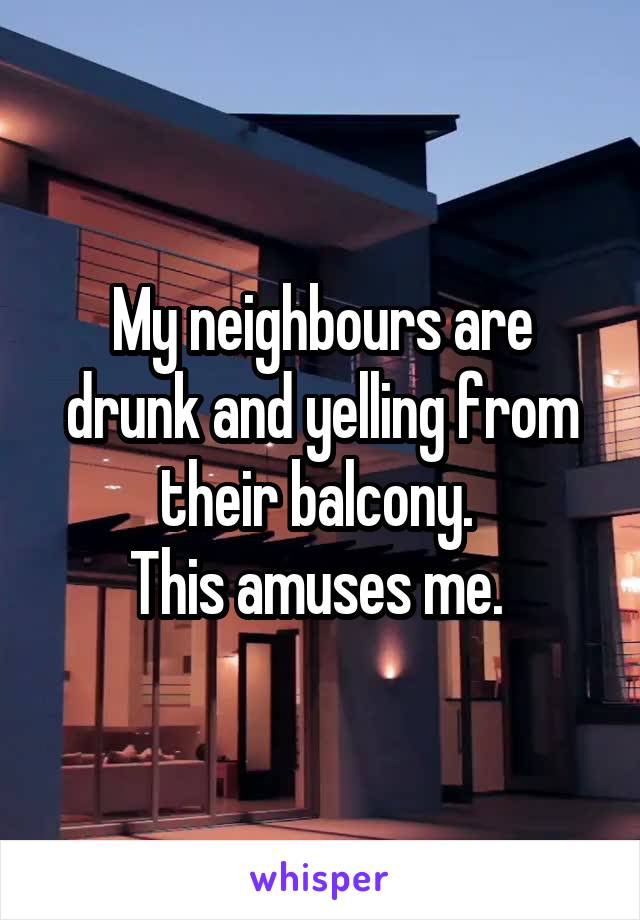 My neighbours are drunk and yelling from their balcony. 
This amuses me. 
