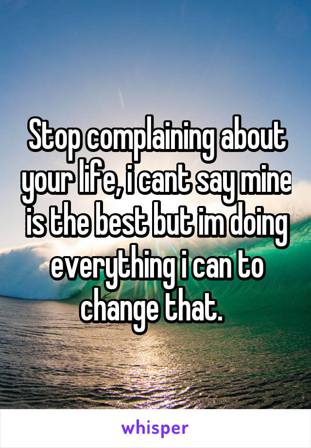 Stop complaining about your life, i cant say mine is the best but im doing everything i can to change that.  