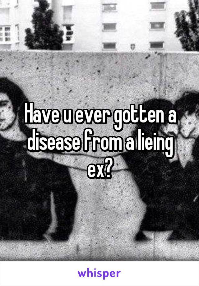 Have u ever gotten a disease from a lieing ex?