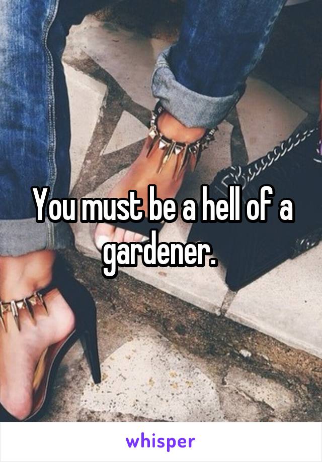You must be a hell of a gardener. 