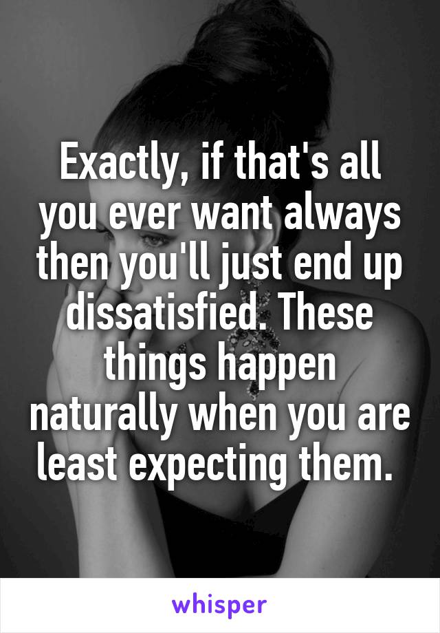 Exactly, if that's all you ever want always then you'll just end up dissatisfied. These things happen naturally when you are least expecting them. 