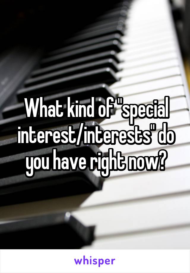 What kind of "special interest/interests" do you have right now?
