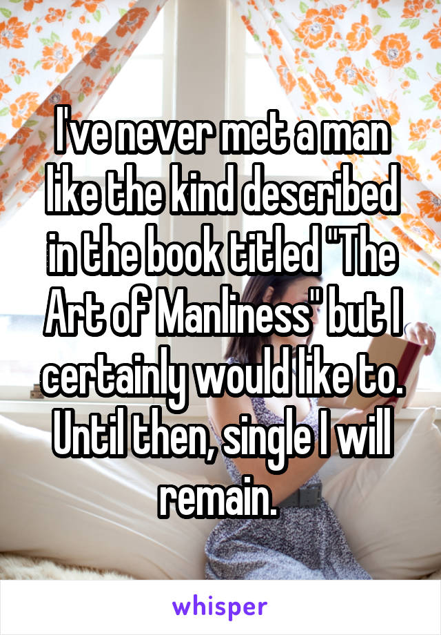 I've never met a man like the kind described in the book titled "The Art of Manliness" but I certainly would like to. Until then, single I will remain. 