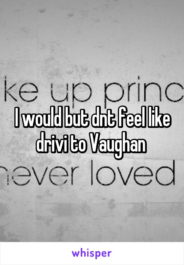 I would but dnt feel like drivi to Vaughan 