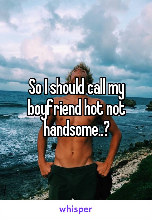 So I should call my boyfriend hot not handsome..?