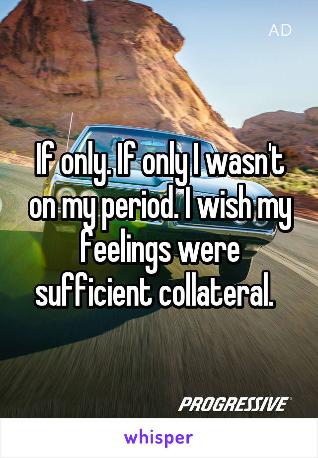 If only. If only I wasn't on my period. I wish my feelings were sufficient collateral.  