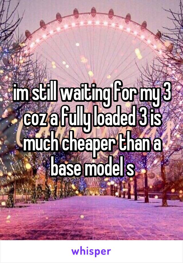 im still waiting for my 3 coz a fully loaded 3 is much cheaper than a base model s