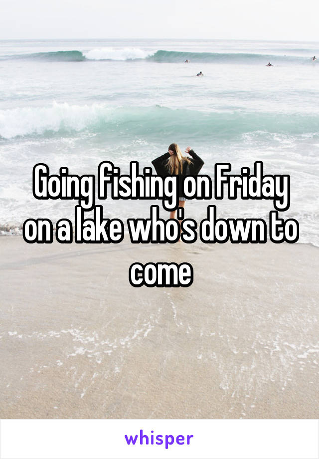 Going fishing on Friday on a lake who's down to come