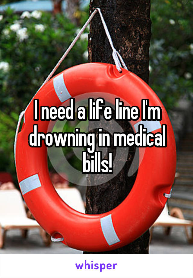 I need a life line I'm drowning in medical bills!