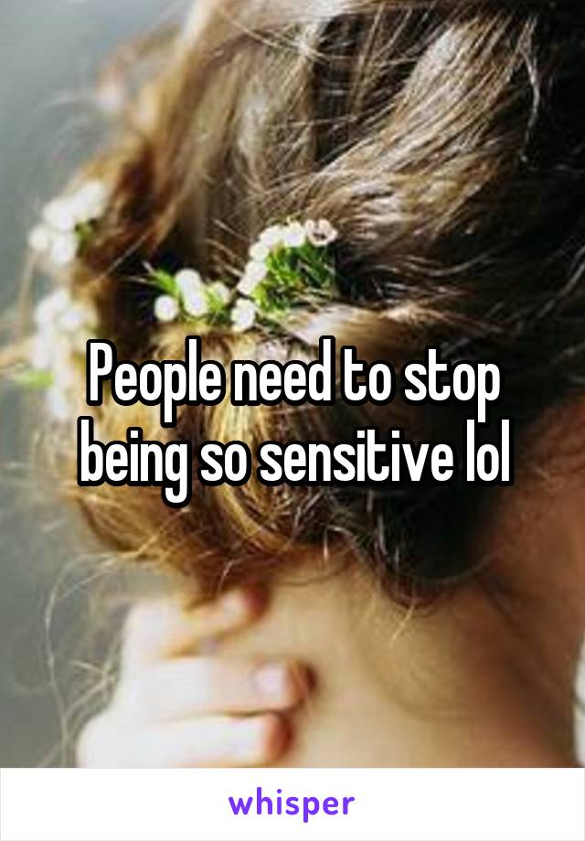 People need to stop being so sensitive lol