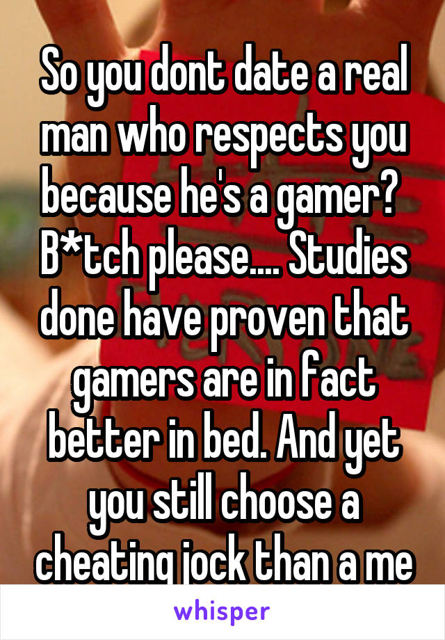 So you dont date a real man who respects you because he's a gamer? 
B*tch please.... Studies done have proven that gamers are in fact better in bed. And yet you still choose a cheating jock than a me