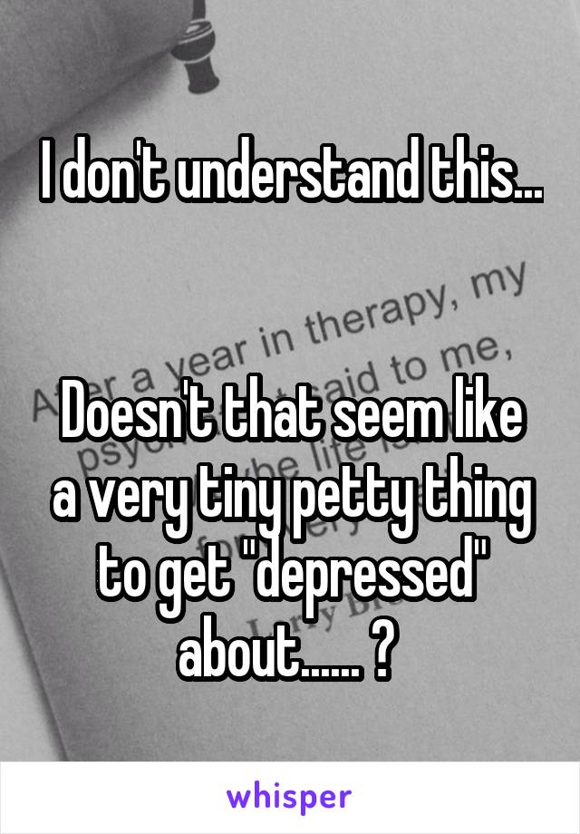 I don't understand this... 

Doesn't that seem like a very tiny petty thing to get "depressed" about...... ? 
