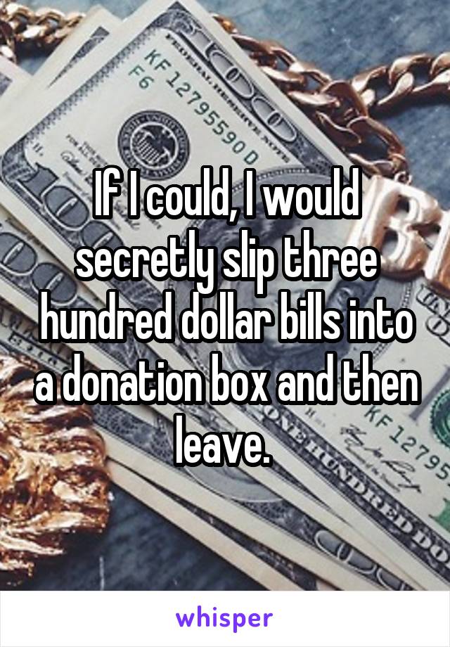 If I could, I would secretly slip three hundred dollar bills into a donation box and then leave. 