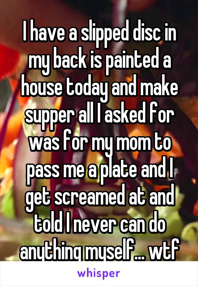 I have a slipped disc in my back is painted a house today and make supper all I asked for was for my mom to pass me a plate and I get screamed at and told I never can do anything myself... wtf