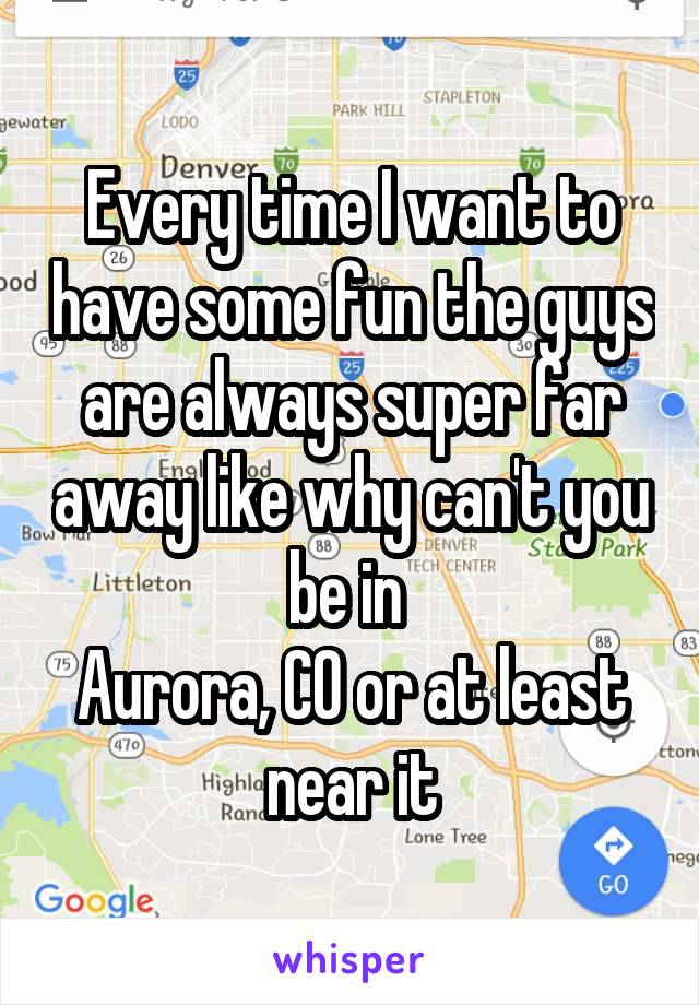 Every time I want to have some fun the guys are always super far away like why can't you be in 
Aurora, CO or at least near it