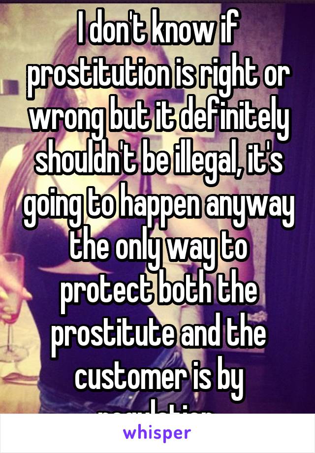 I don't know if prostitution is right or wrong but it definitely shouldn't be illegal, it's going to happen anyway the only way to protect both the prostitute and the customer is by regulation 