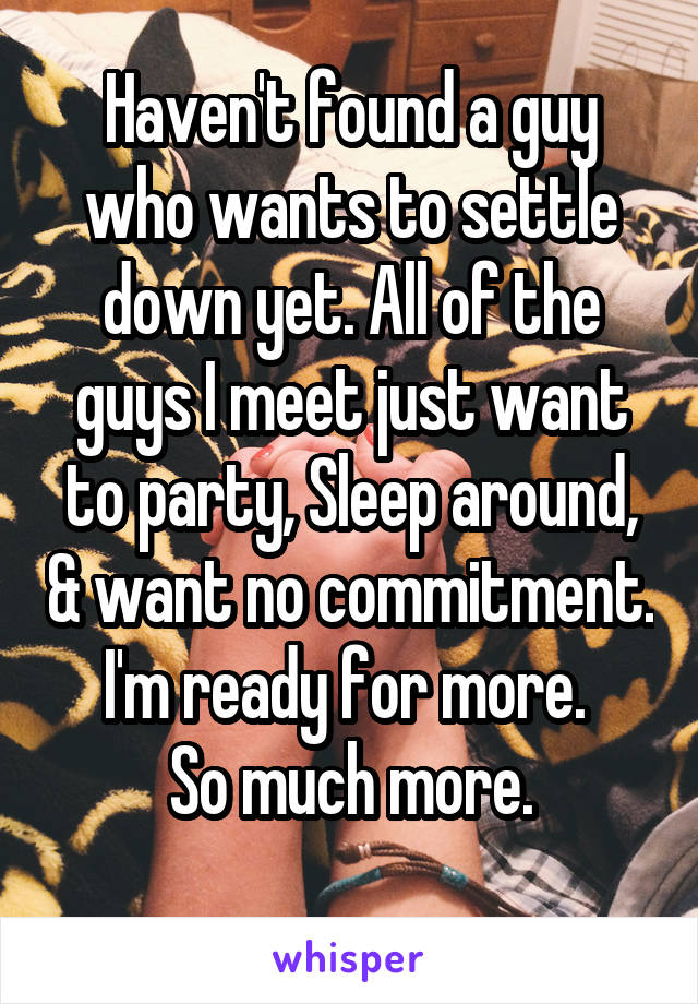Haven't found a guy who wants to settle down yet. All of the guys I meet just want to party, Sleep around, & want no commitment.
I'm ready for more. 
So much more.
