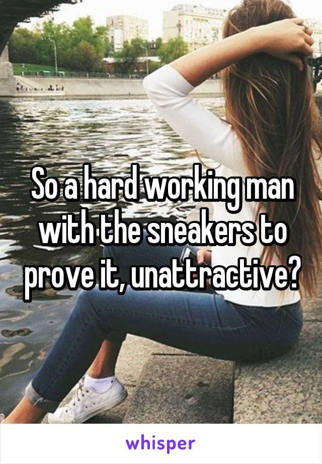 So a hard working man with the sneakers to prove it, unattractive?