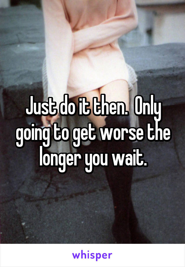 Just do it then.  Only going to get worse the longer you wait.