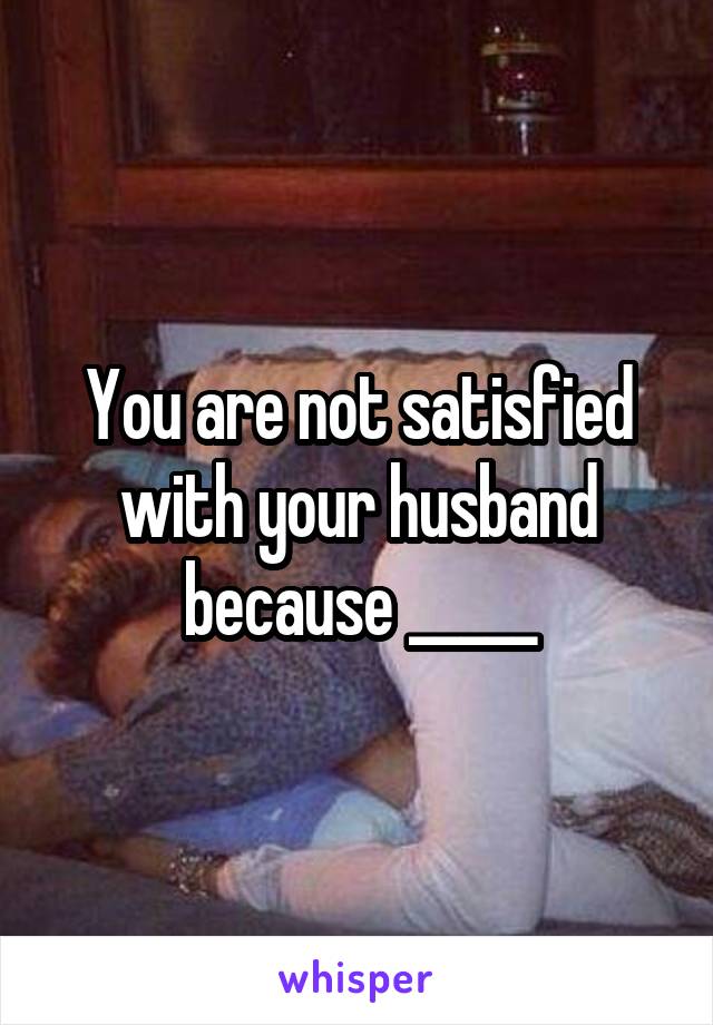 You are not satisfied with your husband because _____