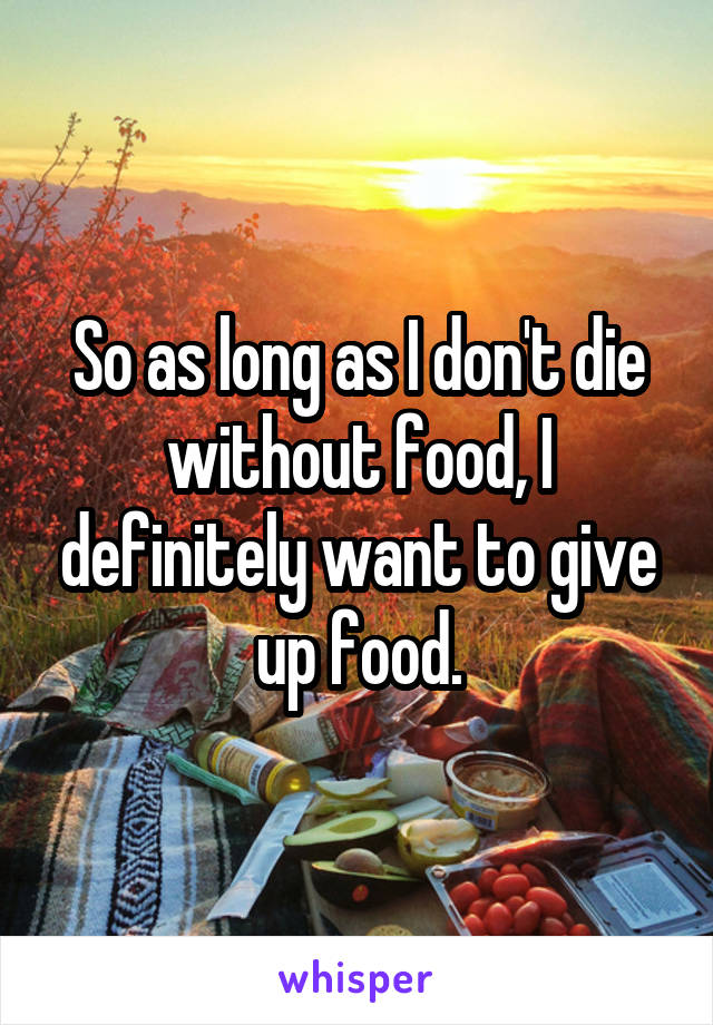 So as long as I don't die without food, I definitely want to give up food.