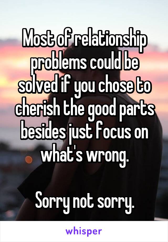 Most of relationship problems could be solved if you chose to cherish the good parts besides just focus on what's wrong.

Sorry not sorry.