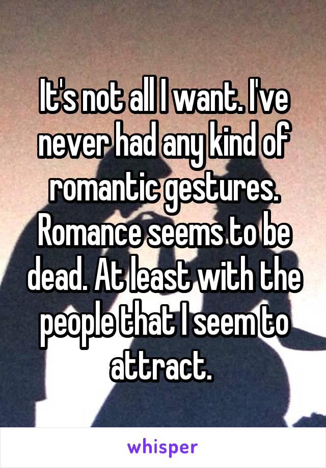 It's not all I want. I've never had any kind of romantic gestures. Romance seems to be dead. At least with the people that I seem to attract. 