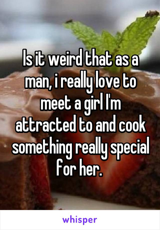 Is it weird that as a man, i really love to meet a girl I'm attracted to and cook something really special for her. 