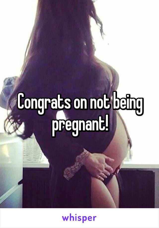 Congrats on not being pregnant!