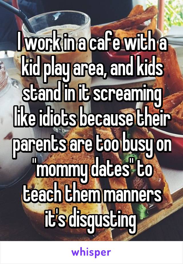 I work in a cafe with a kid play area, and kids stand in it screaming like idiots because their parents are too busy on "mommy dates" to teach them manners it's disgusting 