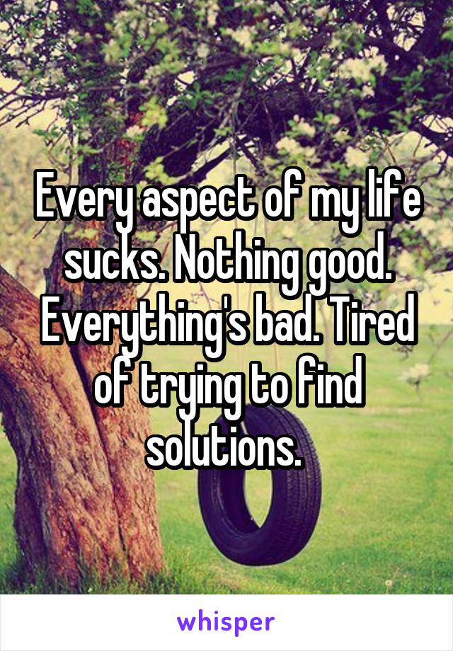 Every aspect of my life sucks. Nothing good. Everything's bad. Tired of trying to find solutions. 