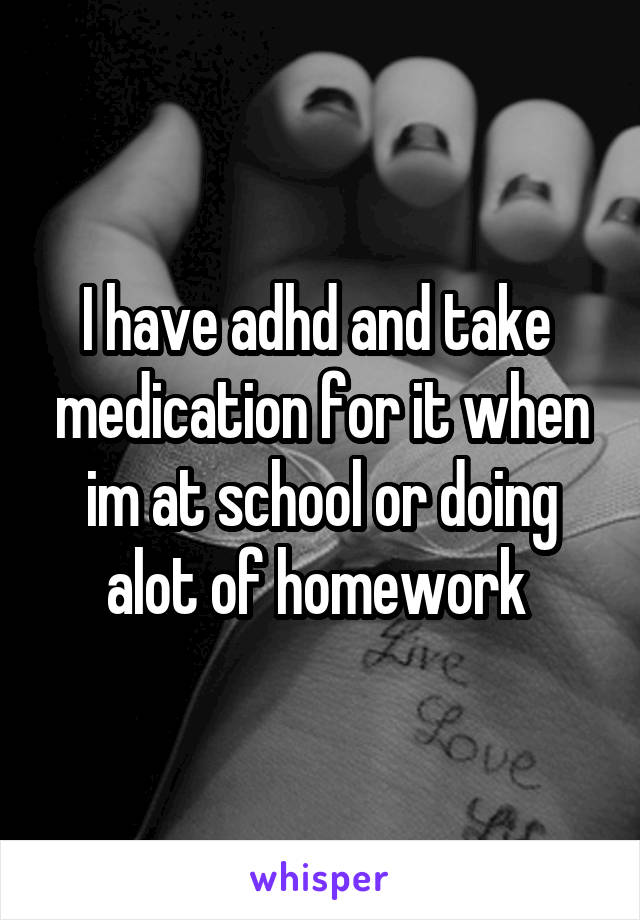 I have adhd and take  medication for it when im at school or doing alot of homework 