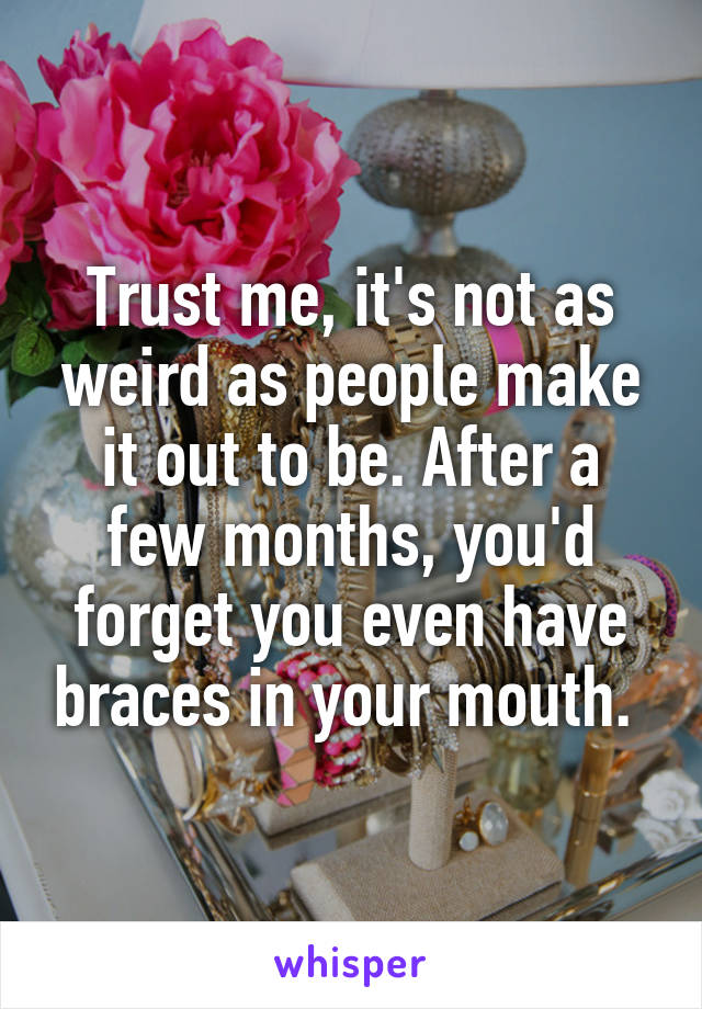 Trust me, it's not as weird as people make it out to be. After a few months, you'd forget you even have braces in your mouth. 