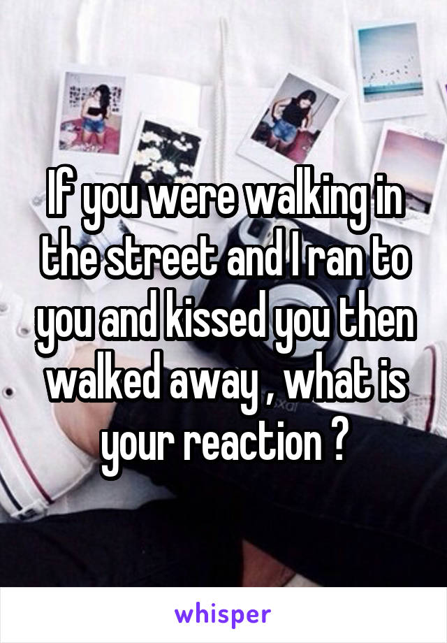 If you were walking in the street and I ran to you and kissed you then walked away , what is your reaction ?