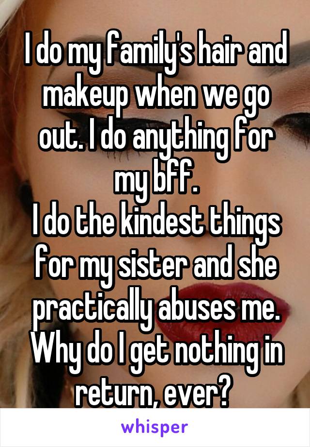 I do my family's hair and makeup when we go out. I do anything for my bff.
I do the kindest things for my sister and she practically abuses me. Why do I get nothing in return, ever? 
